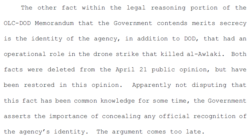 4.	The other fact within the legal reasoning portion of the OLC-DOD Memorandum that the Government contends merits secrecy is the identity of the agency, in addition to DOD, that had an operational role in the drone strike that killed al-Awlaki. Both facts were deleted from the April 21 public opinion, but have been restored in this opinion. Apparently not disputing that this fact has been common knowledge for some time, the Government asserts the importance of concealing any official recognition of the agency’s identity. The argument comes too late.