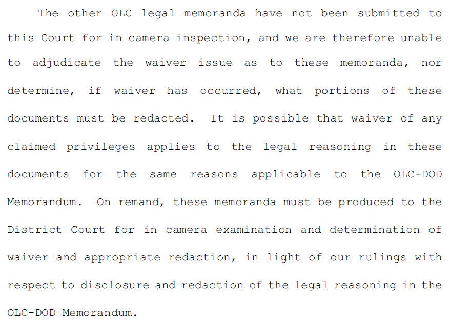 5.	The other OLC legal memoranda have not been submitted to this Court for in camera inspection, and we are therefore unable to adjudicate the waiver issue as to these memoranda, nor determine, if waiver has occurred, what portions of these documents must be redacted. It is possible that waiver of any claimed privileges applies to the legal reasoning in these documents for the same reasons applicable to the OLC-DOD Memorandum. On remand, these memoranda must be produced to the District Court for in camera examination and determination of waiver and appropriate redaction, in light of our rulings with respect to disclosure and redaction of the legal reasoning in the OLC-DOD Memorandum.